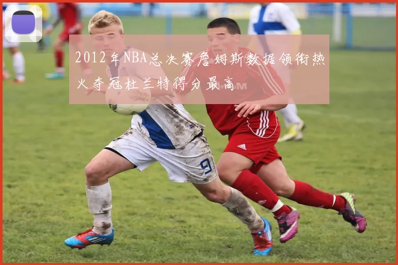 2012年NBA总决赛詹姆斯数据领衔热火夺冠杜兰特得分最高