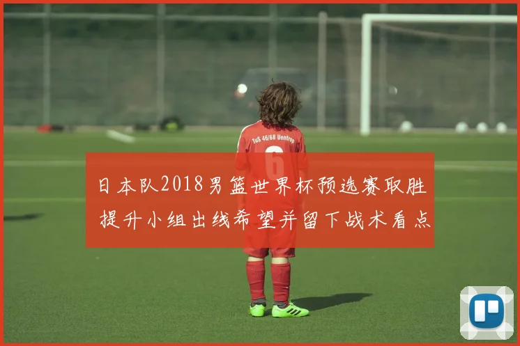 日本队2018男篮世界杯预选赛取胜 提升小组出线希望并留下战术看点