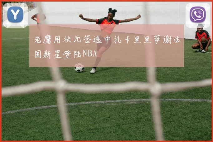 老鹰用状元签选中扎卡里里萨谢法国新星登陆NBA