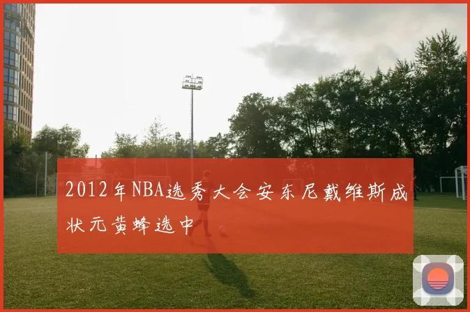 2012年NBA选秀大会安东尼戴维斯成状元黄蜂选中