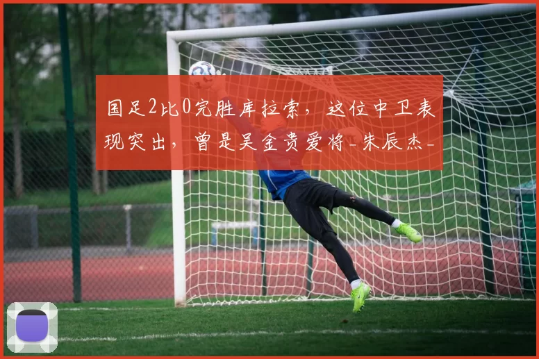 国足2比0完胜库拉索，这位中卫表现突出，曾是吴金贵爱将_朱辰杰_国际足联_中国队