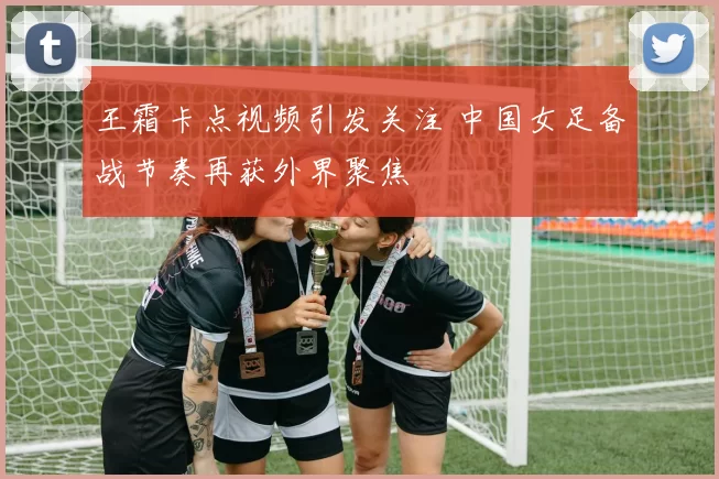 王霜卡点视频引发关注 中国女足备战节奏再获外界聚焦