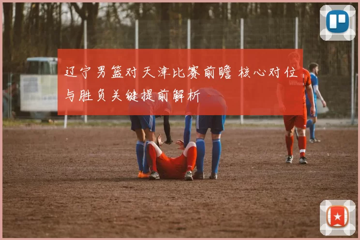 辽宁男篮对天津比赛前瞻 核心对位与胜负关键提前解析