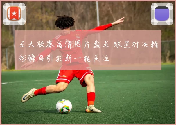 五大联赛高清图片盘点 球星对决精彩瞬间引发新一轮关注