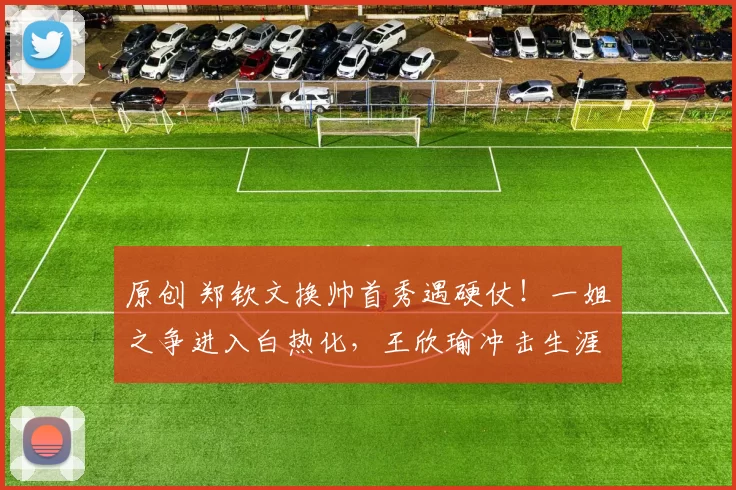 原创 郑钦文换帅首秀遇硬仗！一姐之争进入白热化，王欣瑜冲击生涯最佳