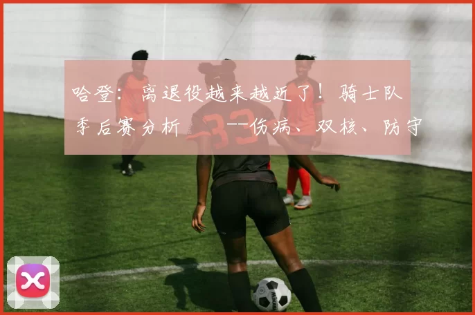 哈登：离退役越来越近了！骑士队季后赛分析­­--伤病、双核、防守