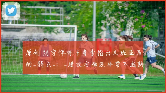 原创 防守悍将卡鲁索指出文班亚马的_弱点_：_进攻方面还非常不成熟_