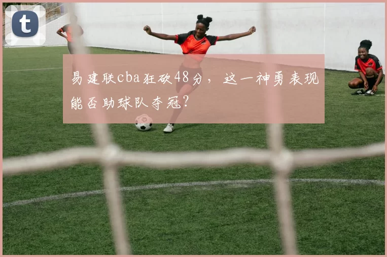 易建联cba狂砍48分，这一神勇表现能否助球队夺冠？