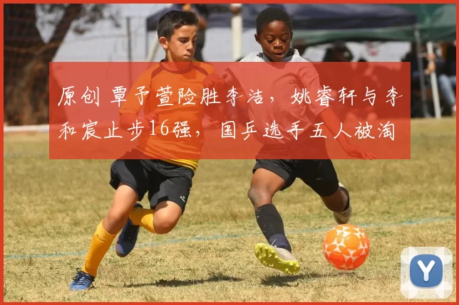 原创 覃予萱险胜李洁，姚睿轩与李和宸止步16强，国乒选手五人被淘汰