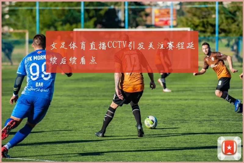女足体育直播CCTV引发关注赛程延续后续看点