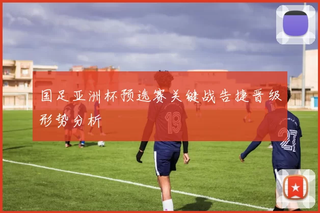 国足亚洲杯预选赛关键战告捷晋级形势分析