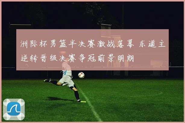 洲际杯男篮半决赛激战落幕 东道主逆转晋级决赛争冠前景明朗