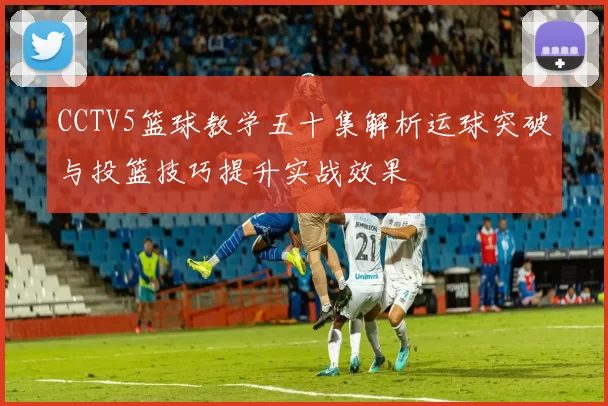 CCTV5篮球教学五十集解析运球突破与投篮技巧提升实战效果