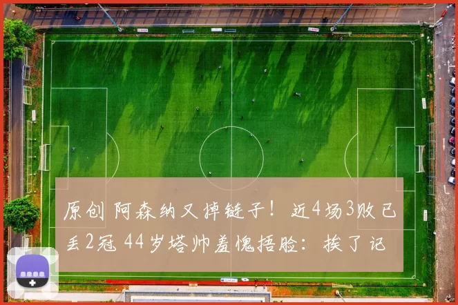 原创 阿森纳又掉链子！近4场3败已丢2冠 44岁塔帅羞愧捂脸：挨了记重拳