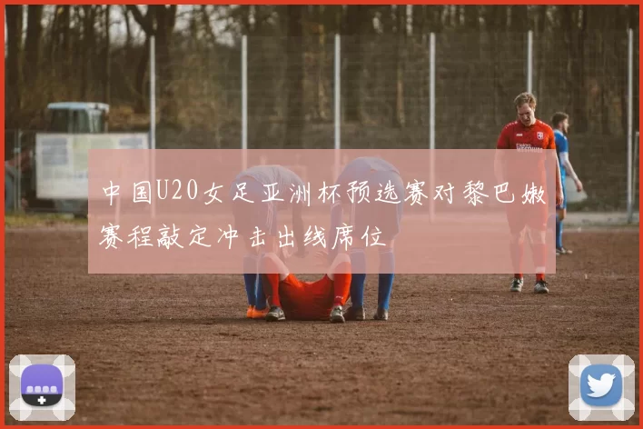 中国U20女足亚洲杯预选赛对黎巴嫩赛程敲定冲击出线席位