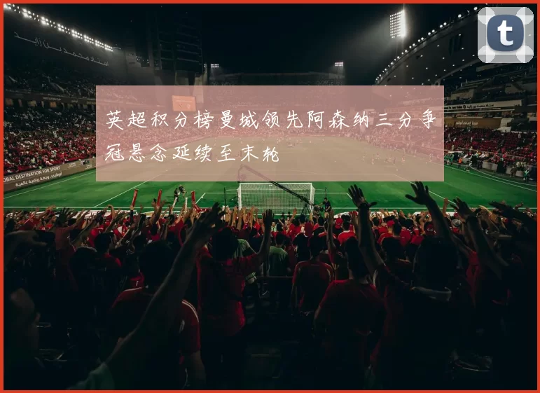 英超积分榜曼城领先阿森纳三分争冠悬念延续至末轮