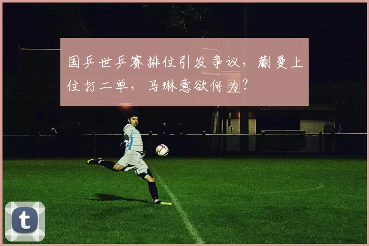 国乒世乒赛排位引发争议，蒯曼上位打二单，马琳意欲何为？