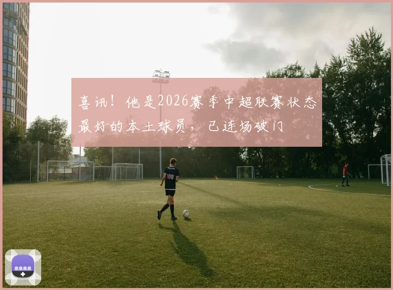喜讯！他是2026赛季中超联赛状态最好的本土球员，已连场破门