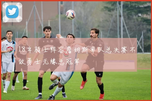 18年骑士阵容詹姆斯率队总决赛不敌勇士无缘总冠军